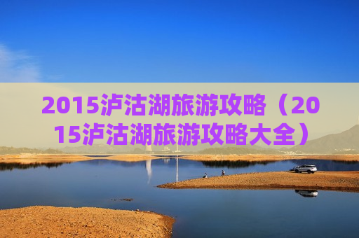 2015泸沽湖旅游攻略（2015泸沽湖旅游攻略大全）