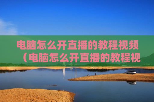 电脑怎么开直播的教程视频（电脑怎么开直播的教程视频播放）