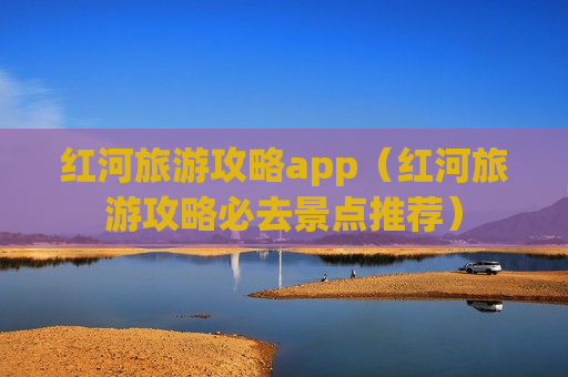 红河旅游攻略app（红河旅游攻略必去景点推荐）