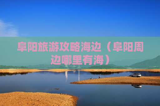 阜阳旅游攻略海边（阜阳周边哪里有海）