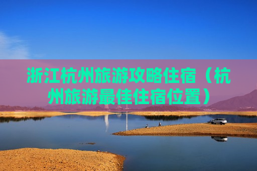 浙江杭州旅游攻略住宿（杭州旅游最佳住宿位置）