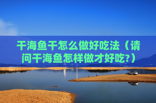 干海鱼干怎么做好吃法（请问干海鱼怎样做才好吃?）