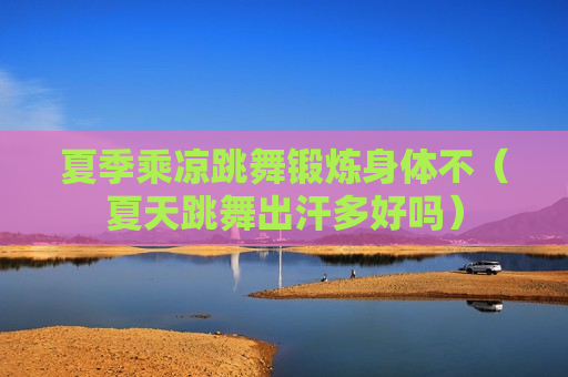 夏季乘凉跳舞锻炼身体不（夏天跳舞出汗多好吗）