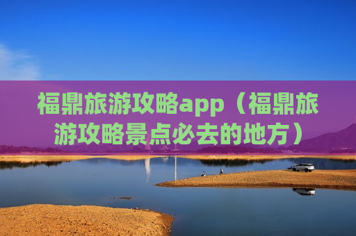 福鼎旅游攻略app（福鼎旅游攻略景点必去的地方）