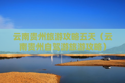 云南贵州旅游攻略五天（云南贵州自驾游旅游攻略）