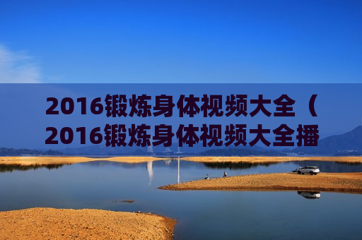 2016锻炼身体视频大全（2016锻炼身体视频大全播放）