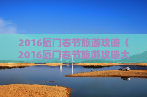 2016厦门春节旅游攻略（2016厦门春节旅游攻略大全）