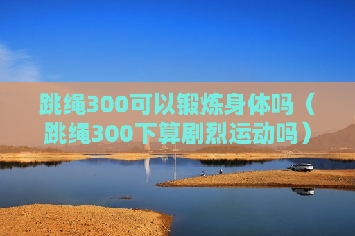 跳绳300可以锻炼身体吗（跳绳300下算剧烈运动吗）