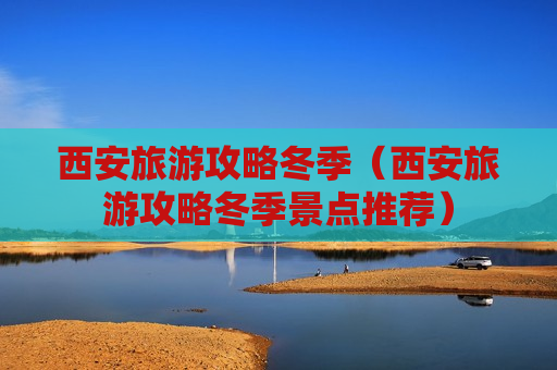 西安旅游攻略冬季（西安旅游攻略冬季景点推荐）