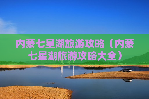 内蒙七星湖旅游攻略（内蒙七星湖旅游攻略大全）