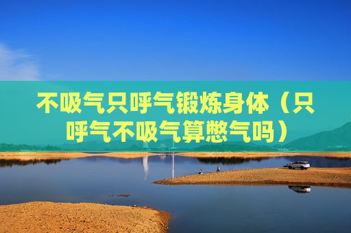 不吸气只呼气锻炼身体（只呼气不吸气算憋气吗）