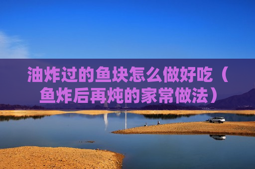 油炸过的鱼块怎么做好吃（鱼炸后再炖的家常做法）