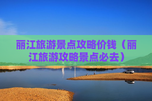 丽江旅游景点攻略价钱（丽江旅游攻略景点必去）