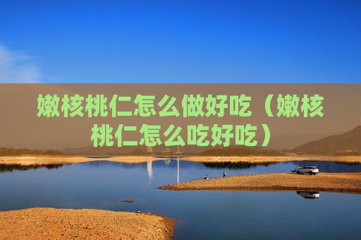 嫩核桃仁怎么做好吃（嫩核桃仁怎么吃好吃）