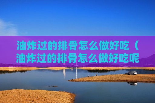 油炸过的排骨怎么做好吃（油炸过的排骨怎么做好吃呢）