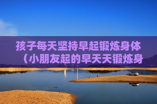 孩子每天坚持早起锻炼身体（小朋友起的早天天锻炼身体）