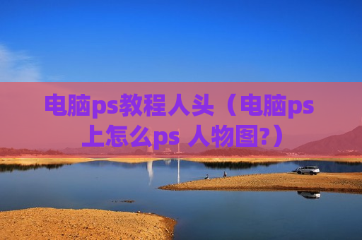 电脑ps教程人头（电脑ps 上怎么ps 人物图?）