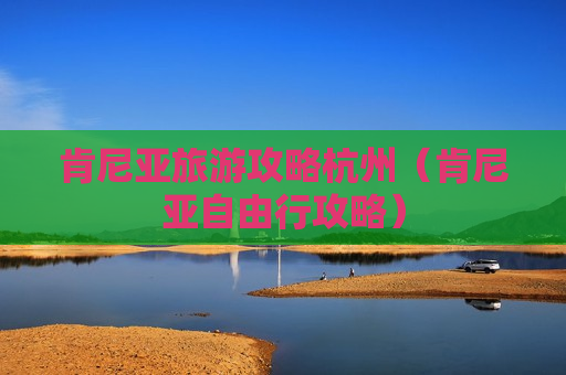 肯尼亚旅游攻略杭州（肯尼亚自由行攻略）