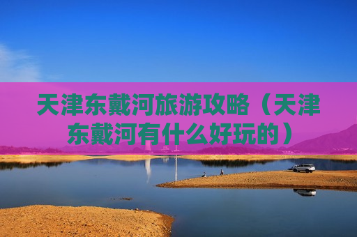 天津东戴河旅游攻略（天津东戴河有什么好玩的）