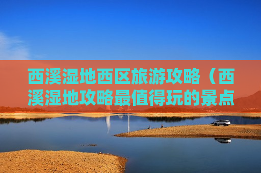 西溪湿地西区旅游攻略（西溪湿地攻略最值得玩的景点）