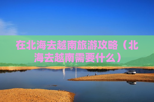 在北海去越南旅游攻略（北海去越南需要什么）