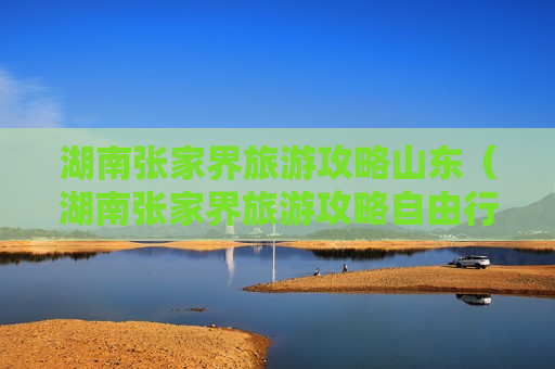 湖南张家界旅游攻略山东（湖南张家界旅游攻略自由行路线）