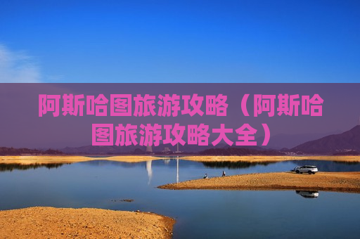 阿斯哈图旅游攻略（阿斯哈图旅游攻略大全）