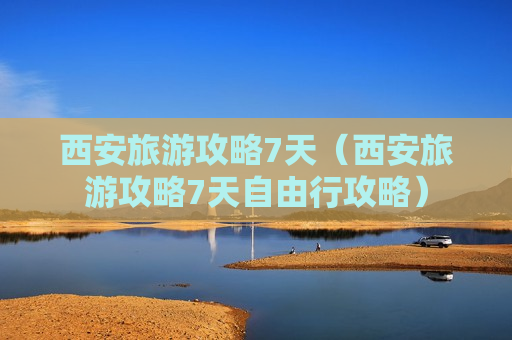 西安旅游攻略7天（西安旅游攻略7天自由行攻略）