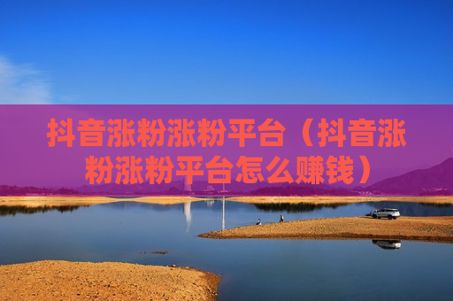 抖音涨粉涨粉平台（抖音涨粉涨粉平台怎么赚钱）