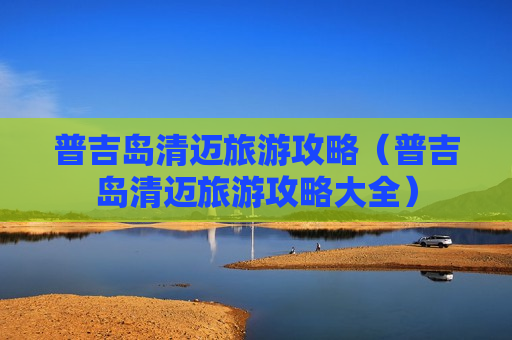 普吉岛清迈旅游攻略（普吉岛清迈旅游攻略大全）