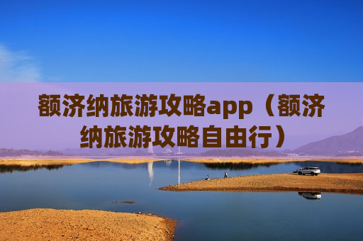 额济纳旅游攻略app（额济纳旅游攻略自由行）