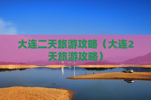 大连二天旅游攻略（大连2天旅游攻略）