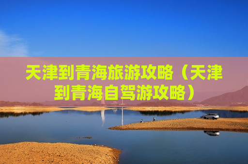 天津到青海旅游攻略（天津到青海自驾游攻略）