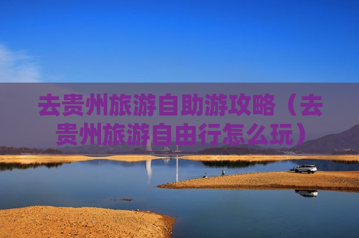 去贵州旅游自助游攻略（去贵州旅游自由行怎么玩）