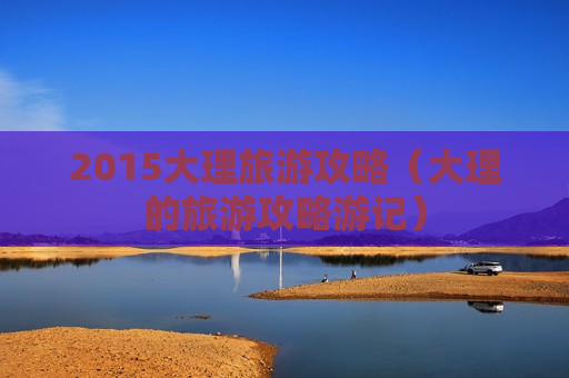 2015大理旅游攻略（大理的旅游攻略游记）