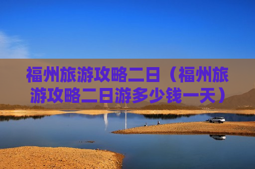 福州旅游攻略二日（福州旅游攻略二日游多少钱一天）