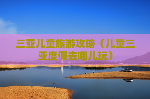 三亚儿童旅游攻略（儿童三亚度假去哪儿玩）