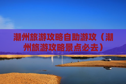 潮州旅游攻略自助游攻（潮州旅游攻略景点必去）