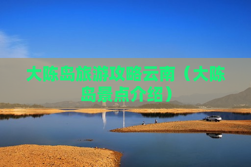 大陈岛旅游攻略云南（大陈岛景点介绍）