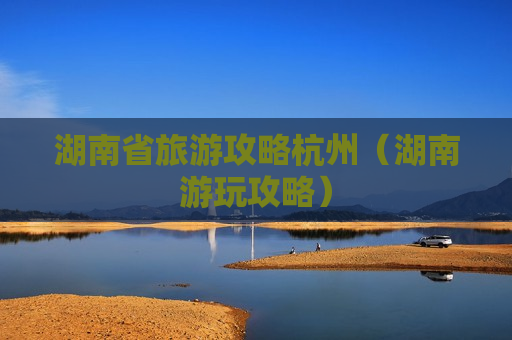 湖南省旅游攻略杭州（湖南游玩攻略）