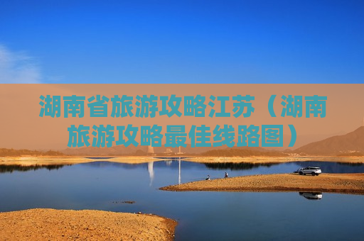 湖南省旅游攻略江苏（湖南旅游攻略最佳线路图）