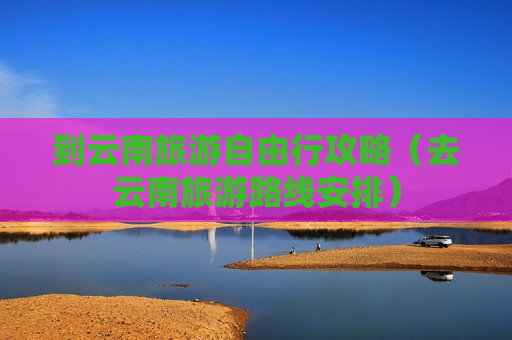 到云南旅游自由行攻略（去云南旅游路线安排）