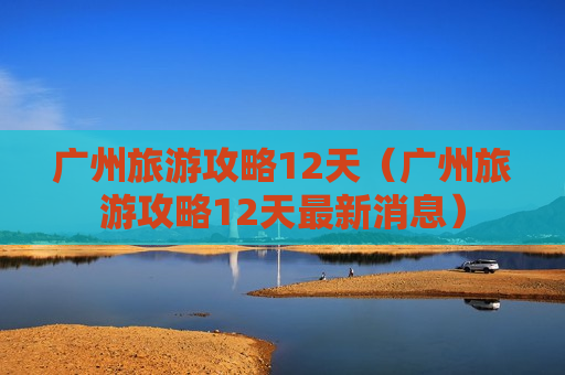 广州旅游攻略12天（广州旅游攻略12天最新消息）