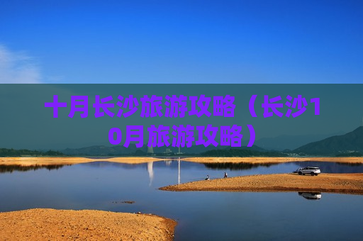 十月长沙旅游攻略（长沙10月旅游攻略）