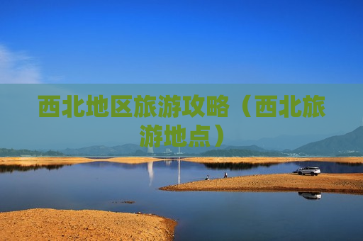 西北地区旅游攻略（西北旅游地点）