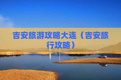 吉安旅游攻略大连（吉安旅行攻略）