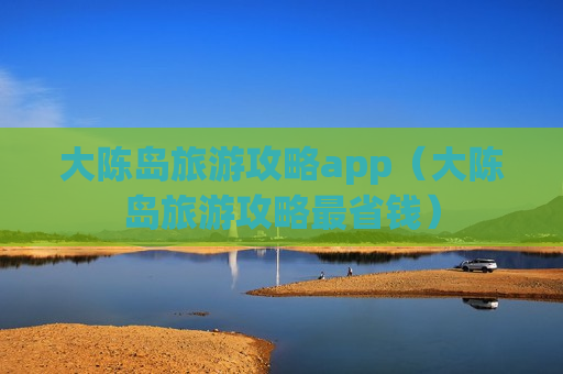 大陈岛旅游攻略app（大陈岛旅游攻略最省钱）