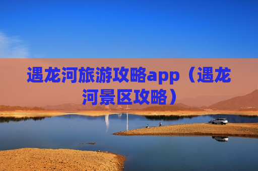 遇龙河旅游攻略app（遇龙河景区攻略）