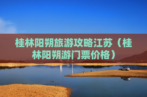 桂林阳朔旅游攻略江苏（桂林阳朔游门票价格）