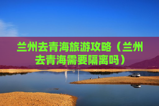 兰州去青海旅游攻略（兰州去青海需要隔离吗）